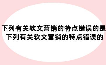 下列有关软文营销的特点错误的是 下列有关软文营销的特点错误的是什么